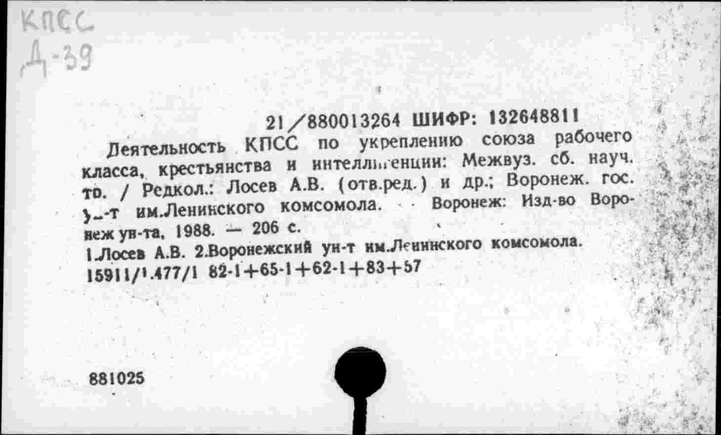 ﻿а
21 /880013264 ШИФР: 132648811
Деятельность КПСС по укреплению союза рабочего класса, крестьянства и интелл1иенции: Межвуз. сб. науч, то. / Редкол.: Лосев А.В. (отв.ред.) и др.; Воронеж, гос. у_-Т им.Ленинского комсомола. ■ Воронеж: Изд-во Воронеж ув-та, 1988. — 206 с.
I Лосев А.В. 2.Воронежский ун-т им Ленинского комсомола.
15911/».477/1 82-1+65-1+62-1+83+57
881025
-Л"
/ V.	5"